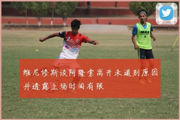 维尼修斯谈阿隆索离开未道别原因并透露上场时间有限