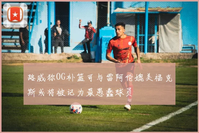 路威称OG补篮可与雷阿伦媲美福克斯或将被记为最愚蠢球员
