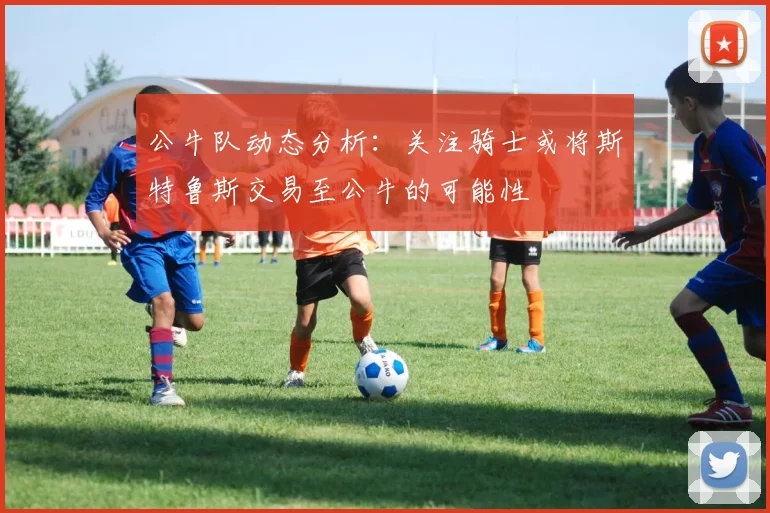 公牛队动态分析：关注骑士或将斯特鲁斯交易至公牛的可能性