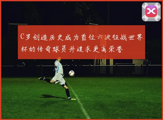 C罗创造历史成为首位六次征战世界杯的传奇球员并追求更高荣誉