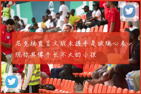 尼克杨直言文班未握手是玻璃心表现称其像个长不大的小孩