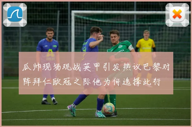 瓜帅现场观战英甲引发热议巴黎对阵拜仁欧冠之际他为何选择此行
