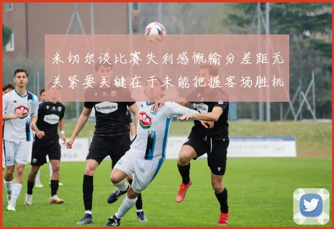 米切尔谈比赛失利感慨输分差距无关紧要关键在于未能把握客场胜机