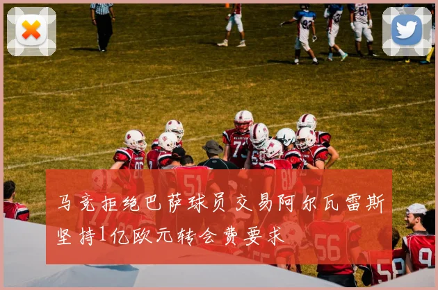 马竞拒绝巴萨球员交易阿尔瓦雷斯坚持1亿欧元转会费要求