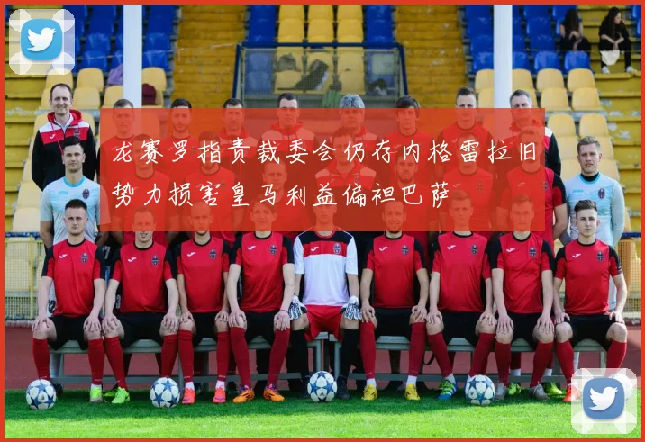 龙赛罗指责裁委会仍存内格雷拉旧势力损害皇马利益偏袒巴萨