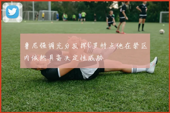 鲁尼强调充分发挥C罗特点他在禁区内依然具备决定性威胁