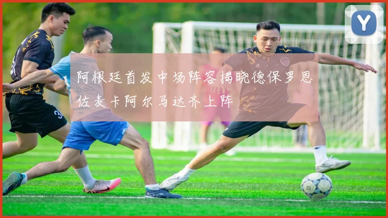阿根廷首发中场阵容揭晓德保罗恩佐麦卡阿尔马达齐上阵