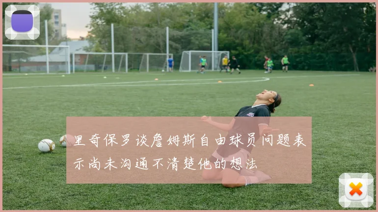 里奇保罗谈詹姆斯自由球员问题表示尚未沟通不清楚他的想法