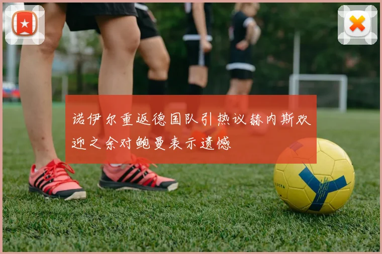 诺伊尔重返德国队引热议赫内斯欢迎之余对鲍曼表示遗憾