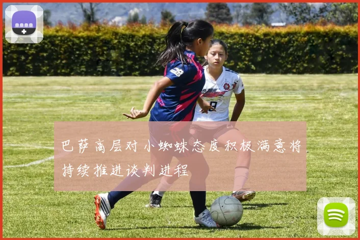 巴萨高层对小蜘蛛态度积极满意将持续推进谈判进程