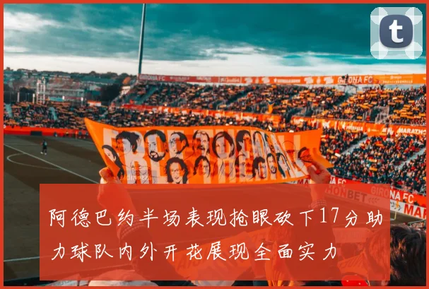阿德巴约半场表现抢眼砍下17分助力球队内外开花展现全面实力