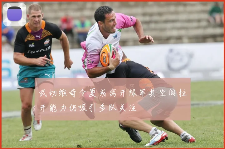 武切维奇今夏或离开绿军其空间拉开能力仍吸引多队关注