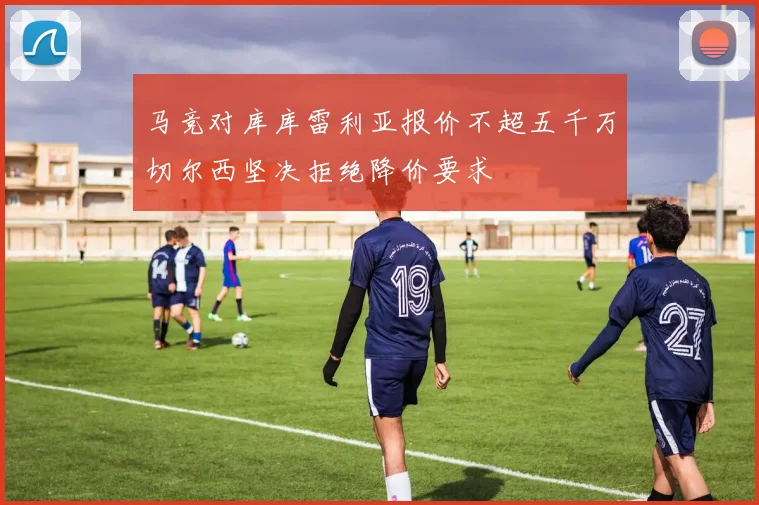 马竞对库库雷利亚报价不超五千万切尔西坚决拒绝降价要求