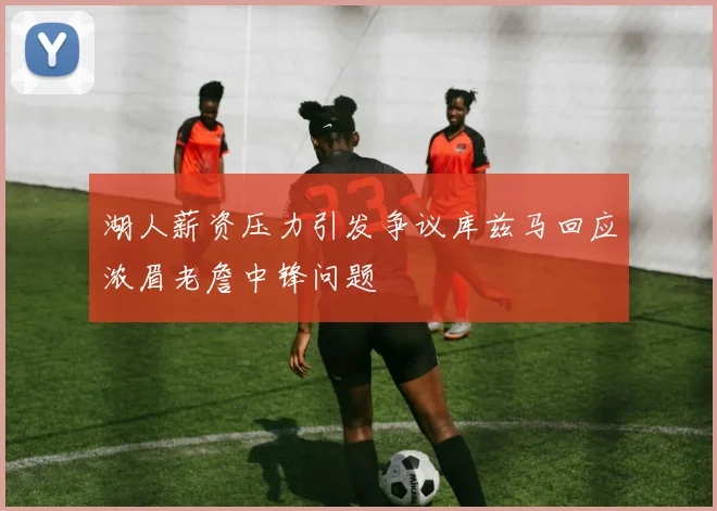 湖人薪资压力引发争议库兹马回应浓眉老詹中锋问题