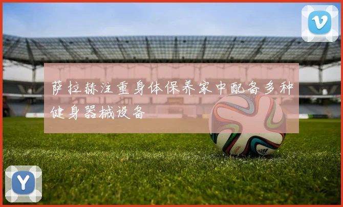 萨拉赫注重身体保养家中配备多种健身器械设备