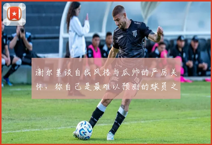 谢尔基谈自我风格与瓜帅的严厉关怀，称自己是最难以预测的球员之一