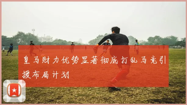 皇马财力优势显著彻底打乱马竞引援布局计划