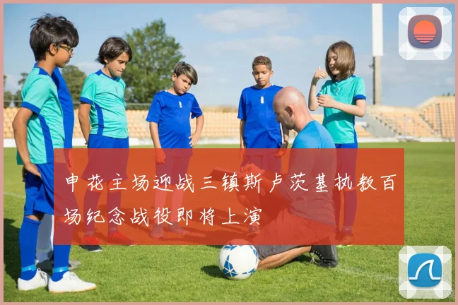 申花主场迎战三镇斯卢茨基执教百场纪念战役即将上演