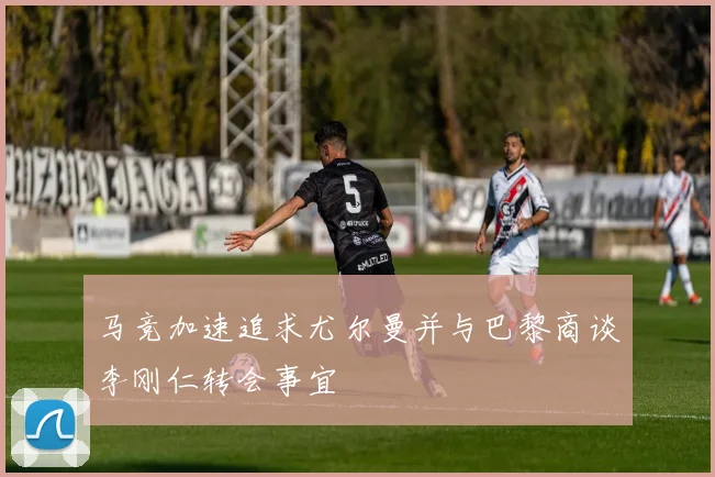 马竞加速追求尤尔曼并与巴黎商谈李刚仁转会事宜