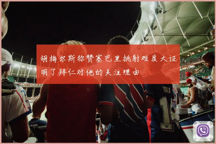 胡梅尔斯称赞塞巴里挑射难度大证明了拜仁对他的关注理由