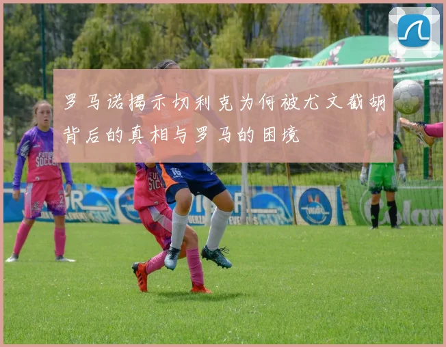 罗马诺揭示切利克为何被尤文截胡背后的真相与罗马的困境